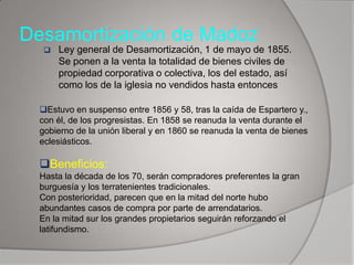 Desamortización de Madoz


Ley general de Desamortización, 1 de mayo de 1855.
Se ponen a la venta la totalidad de bienes civiles de
propiedad corporativa o colectiva, los del estado, así
como los de la iglesia no vendidos hasta entonces

Estuvo en suspenso entre 1856 y 58, tras la caída de Espartero y.,
con él, de los progresistas. En 1858 se reanuda la venta durante el
gobierno de la unión liberal y en 1860 se reanuda la venta de bienes
eclesiásticos.

Beneficios:
Hasta la década de los 70, serán compradores preferentes la gran
burguesía y los terratenientes tradicionales.
Con posterioridad, parecen que en la mitad del norte hubo
abundantes casos de compra por parte de arrendatarios.
En la mitad sur los grandes propietarios seguirán reforzando el
latifundismo.

 