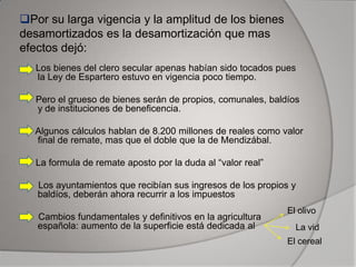 Por su larga vigencia y la amplitud de los bienes
desamortizados es la desamortización que mas
efectos dejó:
Los bienes del clero secular apenas habían sido tocados pues
la Ley de Espartero estuvo en vigencia poco tiempo.
Pero el grueso de bienes serán de propios, comunales, baldíos
y de instituciones de beneficencia.
Algunos cálculos hablan de 8.200 millones de reales como valor
final de remate, mas que el doble que la de Mendizábal.
La formula de remate aposto por la duda al “valor real”
Los ayuntamientos que recibían sus ingresos de los propios y
baldíos, deberán ahora recurrir a los impuestos
Cambios fundamentales y definitivos en la agricultura
española: aumento de la superficie está dedicada al

El olivo
La vid

El cereal

 