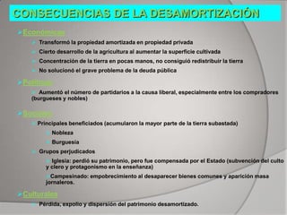 CONSECUENCIAS DE LA DESAMORTIZACIÓN
Económicas
 Transformó la propiedad amortizada en propiedad privada
 Cierto desarrollo de la agricultura al aumentar la superficie cultivada
 Concentración de la tierra en pocas manos, no consiguió redistribuir la tierra
 No solucionó el grave problema de la deuda pública

Políticas
 Aumentó el número de partidarios a la causa liberal, especialmente entre los compradores
(burgueses y nobles)

Sociales
 Principales beneficiados (acumularon la mayor parte de la tierra subastada)
 Nobleza
 Burguesía
 Grupos perjudicados
 Iglesia: perdió su patrimonio, pero fue compensada por el Estado (subvención del culto
y clero y protagonismo en la enseñanza)
Campesinado: empobrecimiento al desaparecer bienes comunes y aparición masa
jornaleros.

Culturales
 Pérdida, expolio y dispersión del patrimonio desamortizado.

 