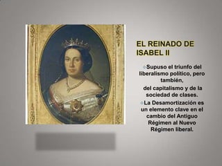 EL REINADO DE
ISABEL II
Supuso

el triunfo del
liberalismo político, pero
también,
del capitalismo y de la
sociedad de clases.
La Desamortización es
un elemento clave en el
cambio del Antiguo
Régimen al Nuevo
Régimen liberal.

 