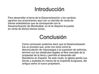 Introducción
Para desarrollar el tema de la Desamortización y los cambios
agrarios nos encontramos aquí con un decreto de venta de
bienes eclesiásticos que se corresponde con la
Desamortización de Mendizábal, en él se dispone la puesta
en venta de dichos bienes raíces...

Conclusión
Como conclusión podemos decir que la Desamortización
fue un proceso que, junto con otros como la
desvinculación de mayorazgos o la supresión de señoríos,
terminó con los obstáculos legales al libre mercado de la
propiedad de la tierra y permitió el desarrollo del
liberalismo en España. De este modo, la Iglesia perdía sus
tierras y acababa en manos de la incipiente burguesía, del
antiguo señor al nuevo propietario.

 
