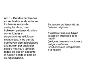 Art. 1.- Quedan declarados
en venta desde ahora todos
los bienes raíces de
cualquier clase, que
hubiesen pertenecido a las
comunidades y
corporaciones religiosas
extinguidas, y los demás
que hayan sido adjudicados
a la nación por cualquier
titulo o motivo, y también
todos los que en adelante
lo fuesen desde el acto de
su adjudicación.

Se venden las tierras de las
órdenes religiosas
Y cualquier otro que hayan
estado en propiedad de la
nación
(antiguas desamortizaciones y
antiguos señoríos
jurisdiccionales incorporados
a la nación)

 