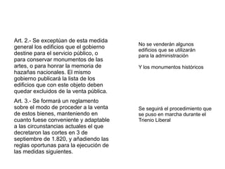 Art. 2.- Se exceptúan de esta medida
general los edificios que el gobierno
destine para el servicio público, o
para conservar monumentos de las
artes, o para honrar la memoria de
hazañas nacionales. El mismo
gobierno publicará la lista de los
edificios que con este objeto deben
quedar excluidos de la venta pública.
Art. 3.- Se formará un reglamento
sobre el modo de proceder a la venta
de estos bienes, manteniendo en
cuanto fuese conveniente y adaptable
a las circunstancias actuales el que
decretaron las cortes en 3 de
septiembre de 1.820, y añadiendo las
reglas oportunas para la ejecución de
las medidas siguientes.

No se venderán algunos
edificios que se utilizarán
para la administración
Y los monumentos históricos

Se seguirá el procedimiento que
se puso en marcha durante el
Trienio Liberal

 