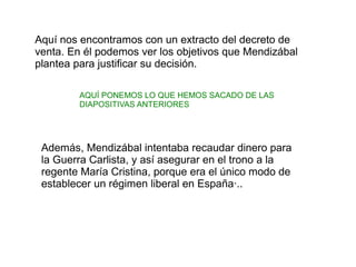 Aquí nos encontramos con un extracto del decreto de
venta. En él podemos ver los objetivos que Mendizábal
plantea para justificar su decisión.
AQUÍ PONEMOS LO QUE HEMOS SACADO DE LAS
DIAPOSITIVAS ANTERIORES

Además, Mendizábal intentaba recaudar dinero para
la Guerra Carlista, y así asegurar en el trono a la
regente María Cristina, porque era el único modo de
establecer un régimen liberal en España·..

 