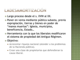  Largo proceso desde el s. XVIII al XX.
 Poner en venta mediante pública subasta, previa
  expropiación, tierras y bienes en poder de
  “manos muertas”: Iglesia, municipios,
  beneficencia, Estado…
 Herramienta con la que los liberales modificaron
  el sistema de propiedad del Antiguo Régimen.
 Objetivo:
     Acrecentar riqueza nacional (atender a los problemas
      de la Hacienda pública).
     Crear una clase de propietarios que defendieran la
      causa liberal.
 
