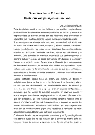 Desamurallar la Educación:
Hacia nuevos paisajes educativos.
Dra. Denise Najmanovich
Entre los distintos pueblos que han habitado y que pueblan nuestro planeta
existe una enorme variedad de ideas respecto a qué es educar, quién tiene la
responsabilidad de hacerlo, cuáles son las relaciones entre educadores y
educandos, qué vínculos enlazan la escuela con la comunidad más amplia.
Si somos capaces de observar este panorama, nos resultará fácil admitir que
no existe una entidad homogénea, universal y definida llamada “educación”.
Nuestro mundo humano nos ofrece un gran despliegue de preguntas, saberes,
experiencias, actividades, creencias, prácticas y teorías sobre el enseñar y el
aprender. Cada sociedad ha inventado dispositivos que permiten guardar la
memoria cultural y generar un marco convivencial introduciendo a los niños y
jóvenes en la tradición común. Sin embargo, a diferencia de lo que sucede en
las sociedades modernas, en muchas otras formas de organización social
realizar estas tareas no lleva implícita la necesidad de que crear instituciones
especializadas o imponer espacios separados y prácticas sistemáticas para
transmitir el acervo cultural.
Nuestra institución escolar tiene un origen, una historia, un devenir y
probablemente tenga un final en un horizonte temporal no demasiado lejano,
sin que por ello abandonemos las imprescindibles tareas de enseñar y
aprender. En este trabajo me propongo explorar algunas configuraciones
peculiares que ha tomado la actividad educativa en diversos lugares y
momentos para ver cómo se despliegan otras modalidades, diferentes a las
que hoy conocemos. De esta manera podremos pensar la relación entre el
sistema educativo formal y las prácticas educativas no formales sin tomar a los
saberes instituidos como verdades incuestionables o, peor aún, creyendo que
éstas son las formas naturales (y por tanto necesarias e inevitables) de llevar
adelante la imprescindible tarea de cultivar el conocimiento.
Obviamente, la selección de los paisajes educativos y las figuras elegidas no
será azarosa, puesto que ha sido realizada con el objetivo de mostrar cómo las
humanas tareas de enseñar y aprender toman formas diferentes según la
 