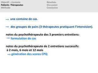 une centaine de cas.
des groupes de pairs (3 thérapeutes pratiquant l’intervision).
notes du psychothérapeute des 3 premiers entretiens:
formulation de cas
notes du psychothérapeute de 2 entretiens successifs:
à 2 mois, 6 mois et 12 mois
génération des scores CPQ
 