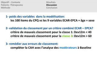 1- poids des variables dans la modélisation:
les 100 items du CPQ vs les 9 variables ECAR-EPCA + âge + sexe
2- validation du classement par un critère combiné ECAR – EPCA?
critère de mauvais classement pour la classe 1: Dev12m < 40
critère de mauvais classement pour la classe 3: Dev12m > 60
3- remédier aux erreurs de classement:
compléter la CAH avec l’analyse des modérateurs à Baseline
 