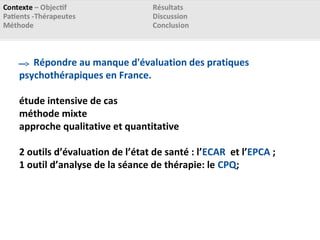 Répondre au manque d'évaluation des pratiques
psychothérapiques en France.
étude intensive de cas
méthode mixte
approche qualitative et quantitative
2 outils d’évaluation de l’état de santé : l’ECAR et l’EPCA ;
1 outil d’analyse de la séance de thérapie: le CPQ;
 