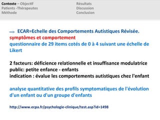 ECAR=Echelle des Comportements Autistiques Révisée.
symptômes et comportement
questionnaire de 29 items cotés de 0 à 4 suivant une échelle de
Likert
2 facteurs: déficience relationnelle et insuffisance modulatrice
public: petite enfance - enfants
indication : évalue les comportements autistiques chez l'enfant
analyse quantitative des profils symptomatiques de l'évolution
d'un enfant ou d'un groupe d'enfants
http://www.ecpa.fr/psychologie-clinique/test.asp?id=1498
 