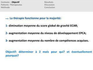La thérapie fonctionne pour la majorité:
1- diminution moyenne du score global de gravité ECAR;
2- augmentation moyenne du niveau de développement EPCA;
3- augmentation moyenne du nombre de compétences acquises.
Objectif: déterminer à 2 mois pour qui? et éventuellement
pourquoi?
 