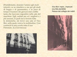 [Puoti]Intanto, alzando l’animo agli studi
rettorici, se ne rimetteva a me per gli studi
di lingua e di grammatica, e in poco di
tempo il numero dei giovani miei crebbe
tanto che facevano ingombro nelle sale del
marchese. Egli, serbati per sé i migliori e i
piú anziani, ai quali dava lezione tutte
le domeniche, mi trovò una sala al Vico
Bisi, nella quale veniva la moltitudine. Cosí
cominciò la mia scuola sotto il suo
Patronato. (La Giovinezza)
Vico Bisi= mpisi , impiccati
(via Nilo dal1850)
Palazzo del collegio dei nobili
 