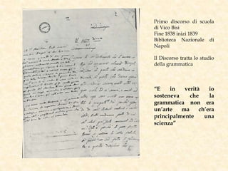 Primo discorso di scuola
di Vico Bisi
Fine 1838 inizi 1839
Biblioteca Nazionale di
Napoli
Il Discorso tratta lo studio
della grammatica
“E in verità io
sosteneva che la
grammatica non era
un’arte ma ch’era
principalmente una
scienza”
 