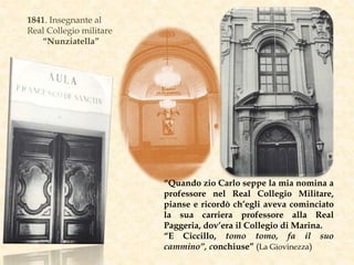 1841. Insegnante al
Real Collegio militare
“Nunziatella”
“Quando zio Carlo seppe la mia nomina a
professore nel Real Collegio Militare,
pianse e ricordò ch’egli aveva cominciato
la sua carriera professore alla Real
Paggeria, dov’era il Collegio di Marina.
“E Ciccillo, tomo tomo, fa il suo
cammino”, conchiuse” (La Giovinezza)
 