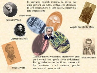 Pasquale Villari
Diomede Marvasi
Luigi La Vista
Nicola Marselli
Angelo Camillo De Meis
Ci eravamo educati insieme. Io avevo per
quei giovani un culto, sentivo con desiderio
le loro osservazioni e i loro pareri, studiavo le
loro impressioni.
Godevo tanto a vedermeli intorno con quei
gesti vivaci, con quelle facce soddisfatte!
Essi guardavano in me il loro amico e il
loro coetaneo, e mi amavano perché
sentivano di essere amati
allievi-amici
 