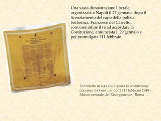 Fazzoletto in seta che riporta la costituzione
concessa da Ferdinando II l'11 febbraio 1848 -
Museo centrale del Risorgimento - Roma
Una vasta dimostrazione liberale,
organizzata a Napoli il 27 gennaio, dopo il
licenziamento del capo della polizia
borbonica, Francesco del Carretto,
convinse infine il re ad accordare la
Costituzione, annunciata il 29 gennaio e
poi promulgata l'11 febbraio.
 