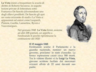Il 15 maggio 1848
Ferdinando sciolse il Parlamento e la
guardia nazionale, nomino' un nuovo
governo, proclamo' lo stato d'assedio. La
feroce repressione causò circa 500 morti.
Tra le vittime illustri vi fu Luigi La Vista,
giovane scrittore fucilato dai mercenari
svizzeri all'età di 22 anni davanti suo
padre.
La Vista iniziò a frequentare la scuola di
diritto di Roberto Savarese, in seguito
lezioni private di letteratura sotto
Francesco De Sanctis (divenendone uno
degli allievi prediletti. De Sanctis gli aprì
un vasto orizzonte di studi e La Vista si
appassionò ad autori come Leopardi,
Platone, Goethe, Lamartine, Byron e
Vauvenargues.
Nel gennaio 1848 La Vista firmò, assieme
ad altri 208 patrioti, un appello a
Ferdinando II perché ripristinasse la
costituzione del 1820
 