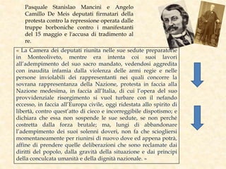 Pasquale Stanislao Mancini e Angelo
Camillo De Meis deputati firmatari della
protesta contro la repressione operata dalle
truppe borboniche contro i manifestanti
del 15 maggio e l'accusa di tradimento al
re.
« La Camera dei deputati riunita nelle sue sedute preparatorie
in Monteoliveto, mentre era intenta coi suoi lavori
all’adempimento del suo sacro mandato, vedendosi aggredita
con inaudita infamia dalla violenza delle armi regie e nelle
persone inviolabili dei rappresentanti nei quali concorre la
sovrana rappresentanza della Nazione, protesta in faccia alla
Nazione medesima, in faccia all’Italia, di cui l’opera del suo
provvidenziale risorgimento si vuol turbare con il nefando
eccesso, in faccia all’Europa civile, oggi ridestata allo spirito di
libertà, contro quest’atto di cieco e incorreggibile dispotismo; e
dichiara che essa non sospende le sue sedute, se non perché
costretta dalla forza brutale; ma, lungi di abbandonare
l’adempimento dei suoi solenni doveri, non fa che sciogliersi
momentaneamente per riunirsi di nuovo dove ed appena potrà,
affine di prendere quelle deliberazioni che sono reclamate dai
diritti del popolo, dalla gravità della situazione e dai principi
della conculcata umanità e della dignità nazionale. »
 