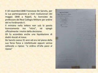 Il 18 novembre1848 Francesco De Sanctis, per
la sua partecipazione ai moti rivoluzionari del
maggio 1848 a Napoli, fu licenziato da
professore del Real Collegio Militare per ordine
del re Ferdinando II.
Il ministro nella lettera non usò la parola
licenziamento ma "ritiro", nè spiegò
ufficialmente i motivi della decisione.
Gli fu accordata anche una liquidazione di
dodici ducati al mese.
De Sanctis aveva 31 anni ed era nel pieno della
sua forza fisica e intellettuale eppure veniva
collocato a riposo: "si ordina ch'ella passi al
riposo"
 