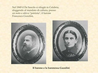 Nel 1849 il De Sanctis si rifugiò in Calabria,
sfuggendo al mandato di cattura, presso
un noto e attivo "patriota", il barone
Francesco Guzolini,
Il barone e la baronessa Guzolini
 