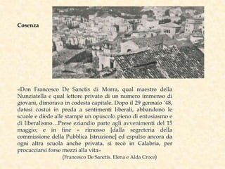 «Don Francesco De Sanctis di Morra, qual maestro della
Nunziatella e qual lettore privato di un numero immenso di
giovani, dimorava in codesta capitale. Dopo il 29 gennaio ‘48,
datosi costui in preda a sentimenti liberali, abbandonò le
scuole e diede alle stampe un opuscolo pieno di entusiasmo e
di liberalismo…Prese eziandio parte agli avvenimenti del 15
maggio; e in fine « rimosso [dalla segreteria della
commissione della Pubblica Istruzione] ed espulso ancora da
ogni altra scuola anche privata, si recò in Calabria, per
procacciarsi forse mezzi alla vita»
(Francesco De Sanctis. Elena e Alda Croce)
Cosenza
 