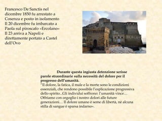 Francesco De Sanctis nel
dicembre 1850 fu arrestato a
Cosenza e posto in isolamento
Il 20 dicembre fu imbarcato a
Paola sul piroscafo «Ercolano»
Il 23 arriva a Napoli e
direttamente portato a Castel
dell’Ovo
Durante questa ingiusta detenzione scrisse
parole straordinarie sulla necessità del dolore per il
progresso dell’umanità.
“Il dolore, la fatica, il male e la morte sono le condizioni
essenziali, che rendono possibile l’esplicazione progressiva
dello spirito...Gli individui soffrono: l’umanità vince…
Offriamo con orgoglio i nostro dolori alle future
generazioni… Il dolore umano è seme di libertà, né alcuna
stilla di sangue è sparsa indarno».
 