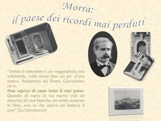 “Venne il settembre e zio veggendomi cosí
scheletrito, volle farmi bere un po’ d’aria
nativa. Andammo zio Pietro, Giovannino
ed io.
Non sapevo di amar tanto il mio paese.
Quando di sopra la via nuova vidi un
mucchio di case bianche, mi sentii ricercare
le fibre, non so che nuovo mi batteva il
core” (La Giovinezza)
 