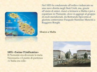 Sbarco a Malta
1853: «Torino l’Unificatrice»
Il Piemonte era divenuto la meta
Necessaria e il punto di partenza
«L’Italia era colà»
Nel 1853 fu condannato all’esilio e imbarcato su
una nave diretta negli Stati Uniti, ma, grazie
all’aiuto di amici, riuscì a fermarsi a Malta e poi a
espatriare in Piemonte, dove si aggregò al gruppo
di esuli meridionali, da Bertrando Spaventa al
giurista conterraneo Pasquale Stanislao Mancini a
Ruggiero Bonghi
 