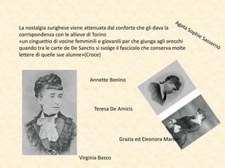 La nostalgia zurighese viene attenuata dal conforto che gli dava la
corrispondenza con le allieve di Torino
«un cinguettio di vocine femminili e giovanili par che giunga agli orecchi
quando tra le carte de De Sanctis si svolge il fascicolo che conserva molte
lettere di quelle sue alunne»(Croce)
Virginia Basco
Grazia ed Eleonora Mancini
Teresa De Amicis
Annette Bonino
 