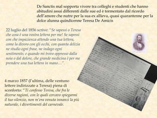 De Sanctis mal sopporta vivere tra colleghi e studenti che hanno
abitudini assai differenti dalle sue ed è tormentato dal ricordo
dell’amore che nutre per la sua ex allieva, quasi quarantenne per la
dolce alunna quindicenne Teresa De Amicis
22 luglio del 1856 scrive: “Se sapessi o Teresa
che cosa è una vostra lettera per me! Se sapessi
con che impazienza attendo una tua lettera,
come la divoro con gli occhi, con quanta delizia
ne studio ogni frase, ne indago ogni
sentimento, e quando mi trovo oppresso dalla
noia o dal dolore, che grande medicina è per me
prendere una tua lettera in mano…”.
4 marzo 1857 (l’ultima, delle ventuno
lettere indirizzate a Teresa) piena di
sconforto: “Ti confesso Teresa, che fra le
diverse ragioni, con le quali cercavo spiegarmi
il tuo silenzio, non m’era venuta innanzi la più
naturale, i divertimenti del carnevale.
 