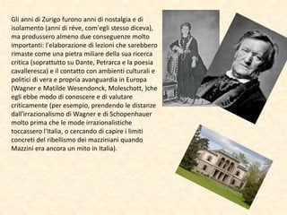 Gli anni di Zurigo furono anni di nostalgia e di
isolamento (anni di réve, com'egli stesso diceva),
ma produssero almeno due conseguenze molto
importanti: l'elaborazione di lezioni che sarebbero
rimaste come una pietra miliare della sua ricerca
critica (soprattutto su Dante, Petrarca e la poesia
cavalleresca) e il contatto con ambienti culturali e
politici di vera e propria avanguardia in Europa
(Wagner e Matilde Wesendonck, Moleschott, )che
egli ebbe modo di conoscere e di valutare
criticamente (per esempio, prendendo le distanze
dall'irrazionalismo di Wagner e di Schopenhauer
molto prima che le mode irrazionalistiche
toccassero l'Italia, o cercando di capire i limiti
concreti del ribellismo dei mazziniani quando
Mazzini era ancora un mito in Italia).
 