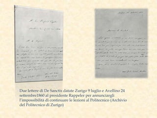 Due lettere di De Sanctis datate Zurigo 9 luglio e Avellino 24
settembre1860 al presidente Rappeler per annunciargli
l’impossibilità di continuare le lezioni al Politecnico (Archivio
del Politecnico di Zurigo)
 