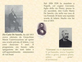 Nel 1826 FDS fu mandato a
Napoli, col cugino Giovanni,
figlio dello zio Pietro, presso lo
zio sacerdote, don Carlo Maria
De Sanctis, che nella sua casa di
via Formale 24 tiene una reputata
scuola di lettere. Studia con lui
fino al 1831
Zio Carlo De Sanctis, fin dal 1813
aveva ottenuto da Gioacchino
Murat l’autorizzazione ad aprire
una scuola privata di lettere, i cui
corsi duravano 5 anni. Il
programma era basato sulla
spiegazione dei testi latini e
sull’apprendimento mnemonico
di vari brani
“Giovanni era il diplomatico.
U po’bassotto, aveva l’aspetto
dolce e grave, parlava piano,
sobrio nel gesto”.
(Giovinezza)
 