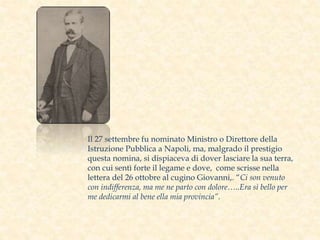 Il 27 settembre fu nominato Ministro o Direttore della
Istruzione Pubblica a Napoli, ma, malgrado il prestigio
questa nomina, si dispiaceva di dover lasciare la sua terra,
con cui sentì forte il legame e dove, come scrisse nella
lettera del 26 ottobre al cugino Giovanni,. “Ci son venuto
con indifferenza, ma me ne parto con dolore…..Era sì bello per
me dedicarmi al bene ella mia provincia”.
 