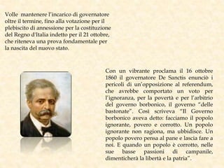 Volle mantenere l’incarico di governatore
oltre il termine, fino alla votazione per il
plebiscito di annessione per la costituzione
del Regno d'Italia indetto per il 21 ottobre,
che riteneva una prova fondamentale per
la nascita del nuovo stato.
Con un vibrante proclama il 16 ottobre
1860 il governatore De Sanctis enunciò i
pericoli di un’opposizione al referendum,
che avrebbe comportato un voto per
l’ignoranza, per la povertà e per l’arbitrio
del governo borbonico, il governo “delle
bastonate”. Così scriveva “Il Governo
borbonico aveva detto: facciamo il popolo
ignorante, povero e corrotto. Un popolo
ignorante non ragiona, ma ubbidisce. Un
popolo povero pensa al pane e lascia fare a
noi. E quando un popolo è corrotto, nelle
sue basse passioni di campanile,
dimenticherà la libertà e la patria”.
 