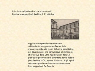 Il risultato del plebiscito, che si tenne nel
Seminario vescovile di Avellino il 21 ottobre
raggiunse sorprendentemente una
schiacciante maggioranza a favore della
monarchia sabauda e non deluse le aspettative
del governatore, che comunicava al ministero
che “usciva dalle urne napoletane l’Italia”. Il
plebiscito poteva quindi diventare per la nostra
popolazione un’occasione di riscatto. E gli Irpini
votarono quasi unanimemente come aveva
loro suggerito il De Sanctis.
 