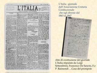 L’Italia : giornale
dell’Associazione Unitaria
Costituzionale
che egli diresse dal
1863 al 1867
Atto di costituzione del giornale
L’Italia stipulato da Luigi
Settembrini, Francesco De Sanctis, F.e
P. Raimondi …Casa del pronipote
 