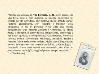 “Nostro zio abitava in Via Formale, n. 24, terzo piano. Era
una bella casa a due ingressi. A sinistra entravano gli
scolari per un corridoio, che metteva in tre grandi stanze,
l’ultima grandissima, con finestra e balcone, dove
insegnava lo zio in persona. Nelle altre due stanze
insegnavano due maestri aiutanti l’Aritmetica, la Storia
Sacra, il disegno. Il corso durava cinque anni, come oggi è
nei nostri ginnasi, e comprendeva Grammatica, Rettorica,
Poetica, Storia, Cronologia, Mitologia, Antichità greche e
romane. Mica male, come vedete. Molte cose s’imparavano
in certi suoi manoscritti, come le Antichità, la Cronologia, il
Portoreale. Aveva certi metodi suoi mnemonici, che allora mi
parevano una meraviglia, e oggi mi paiono troppo meccanici”.
(La Giovinezza)
 