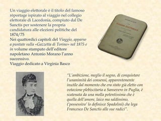 Un viaggio elettorale è il titolo del famoso
réportage ispirato al viaggio nel collegio
elettorale di Lacedonia, compiuto dal De
Sanctis per sostenere la propria
candidatura alle elezioni politiche del
1874/75
Nei quattordici capitoli del Viaggio, apparso
a puntate sulla «Gazzetta di Torino» nel 1875 e
in volume stampato dell’editore
napoletano Antonio Morano l’anno
successivo.
Viaggio dedicato a Virginia Basco
“L’ambizione, meglio il sogno, di conquistare
l’unanimità dei consensi, apparentemente
inutile dal momento che era stato già eletto con
votazione plebiscitaria a Sansevero in Puglia, è
scatenata da una molla potentissima che è
quella dell’amore, laico ma saldissimo,
(‘possessivo’ lo definisce Spadolini) che lega
Francesco De Sanctis alle sue radici”.
 
