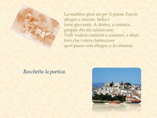 La mattina girai un po' il paese. Faccie
allegre e sincere, bella e
forte gioventù. A destra, a sinistra,
gruppi che mi salutavano.
Volli vedere cantanti e sonatori, e dissi
loro che volevo battezzare
quel paese così allegro, e lo chiamai
Rocchetta la poetica.
 