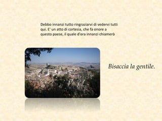 Debbo innanzi tutto ringraziarvi di vedervi tutti
qui. E' un atto di cortesia, che fa onore a
questo paese, il quale d'ora innanzi chiamerò
Bisaccia la gentile.
 