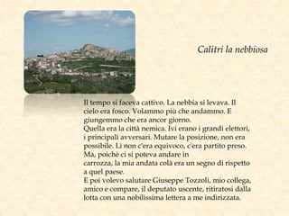 Il tempo si faceva cattivo. La nebbia si levava. Il
cielo era fosco. Volammo più che andammo. E
giungemmo che era ancor giorno.
Quella era la città nemica. Ivi erano i grandi elettori,
i principali avversari. Mutare la posizione, non era
possibile. Lì non c'era equivoco, c'era partito preso.
Ma, poichè ci si poteva andare in
carrozza, la mia andata colà era un segno di rispetto
a quel paese.
E poi volevo salutare Giuseppe Tozzoli, mio collega,
amico e compare, il deputato uscente, ritiratosi dalla
lotta con una nobilissima lettera a me indirizzata.
Calitri la nebbiosa
 