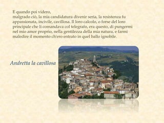 E quando poi videro,
malgrado ciò, la mia candidatura divenir seria, la resistenza fu
appassionata, incivile, cavillosa. Il loro calcolo, o forse del loro
principale che li comandava col telegrafo, era questo, di pungermi
nel mio amor proprio, nella gentilezza della mia natura, e farmi
maledire il momento ch'ero entrato in quel ballo ignobile.
Andretta la cavillosa
 