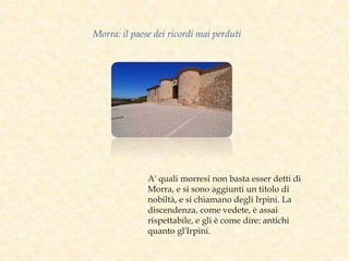 A' quali morresi non basta esser detti di
Morra, e si sono aggiunti un titolo di
nobiltà, e si chiamano degli Irpini. La
discendenza, come vedete, è assai
rispettabile, e gli è come dire: antichi
quanto gl'Irpini.
Morra: il paese dei ricordi mai perduti
 
