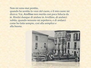 Non mi sono mai pentito,
quando ho sentito la voce del cuore, e il mio cuore mi
diceva: Vai, Avellino non merita così poca fiducia da
te. Risolsi dunque di andare in Avellino, di andarci
subito, quando nessuno mi aspettava, e di andarci
come ho fatto sempre, così alla semplice e
alla buona.
 
