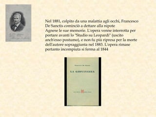 Nel 1881, colpito da una malattia agli occhi, Francesco
De Sanctis cominciò a dettare alla nipote
Agnese le sue memorie. L'opera venne interrotta per
portare avanti lo "Studio su Leopardi" (uscito
anch'esso postumo), e non fu più ripresa per la morte
dell'autore sopraggiunta nel 1883. L'opera rimase
pertanto incompiuta si ferma al 1844
 