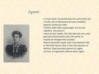 E i miei occhi s'incontrarono con certi occhi vivi
e furbi, che si sforzavano di esser modesti,
appena contenuti sotto
l'ombra delle folte sopracciglia. Era la mia
nipotina, che porta il
nome di mia madre. Oh! Ah! Mai più non avrei
pensato d'incontrarla colà. Mi venne un
impeto di stringermela al petto.
Povera fanciulla! quale sarà il tuo destino! Ma
le fanciulle hanno altro a fare che pensare al
destino. Quel pensiero genera le rughe
sul viso, e la gioventù aborre dalle rughe.
Agnese
 