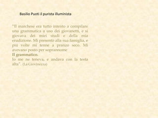 “Il marchese era tutto intento a compilare
una grammatica a uso dei giovanetti, e si
giovava dei miei studi e della mia
erudizione. Mi presentò alla sua famiglia, e
piú volte mi tenne a pranzo seco. Mi
avevano posto per soprannome
Il grammatico.
Io me ne teneva, e andava con la testa
alta”. (La Giovinezza)
Basilio Puoti il purista illuminista
 
