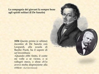 1836 Questo primo (e ultimo)
incontro di De Sanctis con
Leopardi, alla scuola di
Basilio Puoti, ha il sapore di
un’investitura:
«Quando ebbi finito, il conte
mi volle a sè vicino, e si
rallegrò meco, e disse ch’io
avevo molta disposizione alla
critica» (La Giovinezza)
La compagnia dei giovani fa sempre bene
agli spiriti solitari (F.De Sanctis)
 