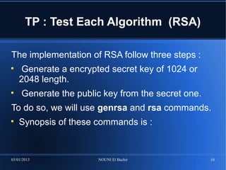 TP : Test Each Algorithm (RSA)

The implementation of RSA follow three steps :
    Generate a encrypted secret key of 1024 or
    2048 length.
     Generate the public key from the secret one.
To do so, we will use genrsa and rsa commands.
    Synopsis of these commands is :


03/01/2013             NOUNI El Bachir              10
 